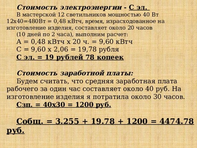 Стоимость электроэнергии - С эл. В мастерской 12 светильников мощностью 40 Вт 12х40=480Вт = 0,48 кВтч, время, израсходованное на изготовление изделия, составляет около 20 часов (10 дней по 2 часа), выполним расчет: А = 0,48 кВтч х 20 ч. = 9,60 кВтч С = 9,60 х 2,06 = 19,78 рубля С эл. = 19 рублей 78 копеек   Стоимость заработной платы: Будем считать, что средняя заработная плата рабочего за один час составляет около 40 руб. На изготовление изделия я потратила около 30 часов. Сзп. = 40х30 = 1200 руб.  Собщ. = 3.255 + 19.78 + 1200 = 4474.78 руб. 