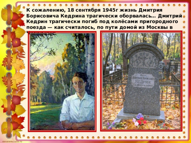К сожалению, 18 сентября 1945г жизнь Дмитрия Борисовича Кедрина трагически оборвалась…  Дмитрий Кедрин трагически погиб под колёсами пригородного поезда — как считалось, по пути домой из Москвы в Черкизово. 
