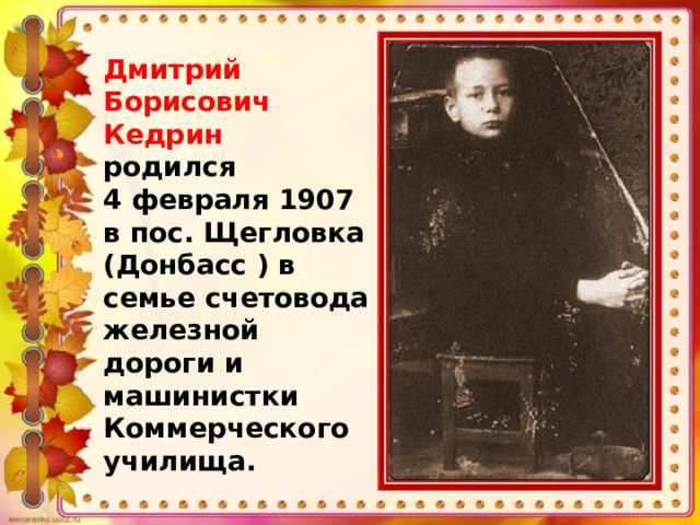 Дмитрий Борисович Кедрин родился 4 февраля 1907 в пос. Щегловка (Донбасс ) в семье счетовода железной дороги и машинистки Коммерческого училища. 