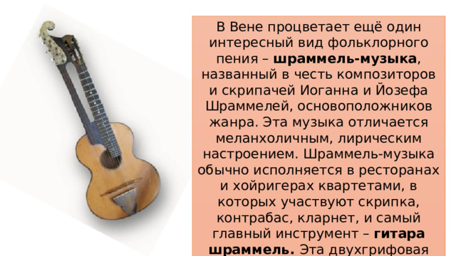 В Вене процветает ещё один интересный вид фольклорного пения – шраммель-музыка , названный в честь композиторов и скрипачей Иоганна и Йозефа Шраммелей, основоположников жанра. Эта музыка отличается меланхоличным, лирическим настроением. Шраммель-музыка обычно исполняется в ресторанах и хойригерах квартетами, в которых участвуют скрипка, контрабас, кларнет, и самый главный инструмент – гитара шраммель. Эта двухгрифовая гитара расширяет музыкальные возможности с помощью большего количества струн. 