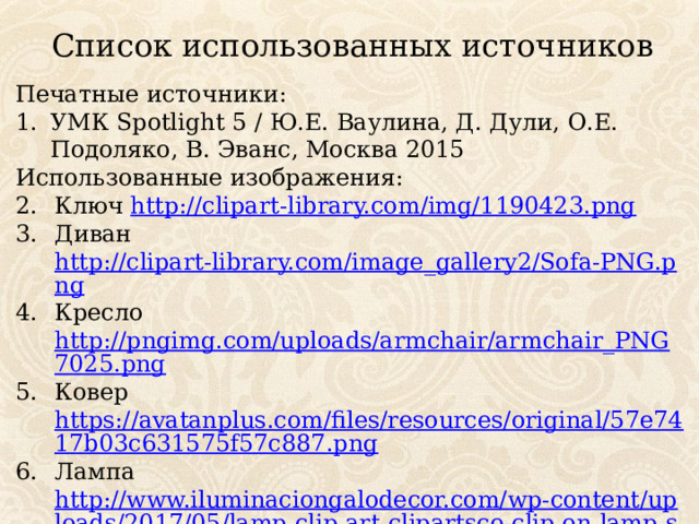 Список использованных источников Печатные источники: УМК Spotlight 5 / Ю.Е. Ваулина, Д. Дули, О.Е. Подоляко, В. Эванс, Москва 2015 Использованные изображения: Ключ http://clipart-library.com/img/1190423.png Диван http://clipart-library.com/image_gallery2/Sofa-PNG.png Кресло http://pngimg.com/uploads/armchair/armchair_PNG7025.png Ковер https://avatanplus.com/files/resources/original/57e7417b03c631575f57c887.png Лампа http://www.iluminaciongalodecor.com/wp-content/uploads/2017/05/lamp-clip-art-clipartsco-clip-on-lamp-shade-hardware-clip-on-lamp-shades-home-depot-15.jpg 
