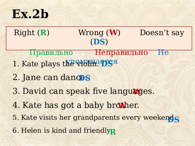 Ex.2b Right ( R ) Wrong ( W ) Doesn’t say ( DS ) Правильно  Неправильно  Не упоминается DS Kate plays the violin. 2. Jane can dance. DS 3. David can speak five languages. W 4. Kate has got a baby brother. W 5. Kate visits her grandparents every weekend. DS 6. Helen is kind and friendly R 