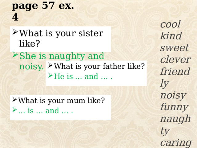 page 57 ex. 4   cool kind sweet clever friendly noisy funny naughty caring What is your sister like? She is naughty and noisy. What is your father like? He is … and … . What is your mum like? … is … and … . 