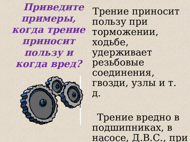  Приведите примеры, когда трение приносит пользу и когда вред?  Трение приносит пользу при торможении, ходьбе, удерживает резьбовые соединения, гвозди, узлы и т. д.  Трение вредно в подшипниках, в насосе, Д.В.С., при пахоте, бороновании.. 