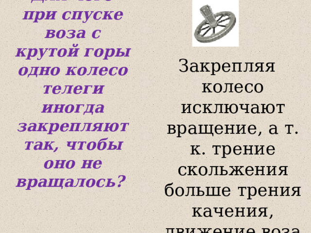 Для чего при спуске воза с крутой горы одно колесо телеги иногда закрепляют так, чтобы оно не вращалось? Закрепляя колесо исключают вращение, а т. к. трение скольжения больше трения качения, движение воза замедляется. 