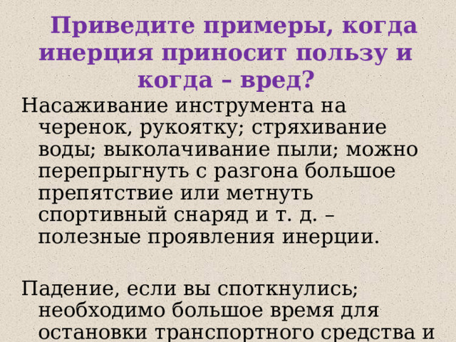  Приведите примеры, когда инерция приносит пользу и когда – вред? Насаживание инструмента на черенок, рукоятку; стряхивание воды; выколачивание пыли; можно перепрыгнуть с разгона большое препятствие или метнуть спортивный снаряд и т. д. – полезные проявления инерции. Падение, если вы споткнулись; необходимо большое время для остановки транспортного средства и т. д. - вредные проявления инерции. 