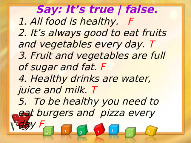 Say: It’s true | false. 1. All food is healthy .  F 2.  It’s always good to eat fruits and vegetables every day. T 3. Fruit and vegetables are full of sugar and fat. F  4. Healthy drinks are water, juice and milk. T 5. To be healthy you need to eat burgers and pizza every day . F 