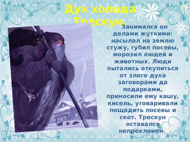 Дух холода Трескун.  Занимался он делами жуткими: насылал на землю стужу, губил посевы, морозил людей и животных. Люди пытались откупиться от злого духа заговорами да подарками, приносили ему кашу, кисель, уговаривали пощадить посевы и скот. Трескун оставался непреклонен . 