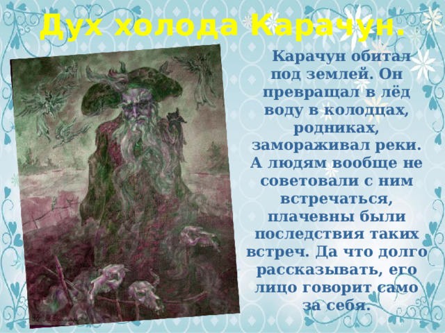 Дух холода Карачун.  Карачун обитал под землей. Он превращал в лёд воду в колодцах, родниках, замораживал реки. А людям вообще не советовали с ним встречаться, плачевны были последствия таких встреч. Да что долго рассказывать, его лицо говорит само за себя. 