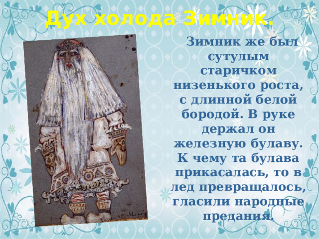 Дух холода Зимник.  Зимник же был сутулым старичком низенького роста, с длинной белой бородой. В руке держал он железную булаву. К чему та булава прикасалась, то в лед превращалось, гласили народные предания.  