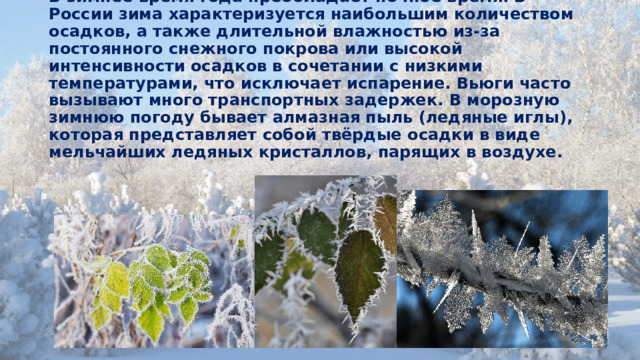 В зимнее время года преобладает ночное время. В России зима характеризуется наибольшим количеством осадков, а также длительной влажностью из-за постоянного снежного покрова или высокой интенсивности осадков в сочетании с низкими температурами, что исключает испарение. Вьюги часто вызывают много транспортных задержек. В морозную зимнюю погоду бывает алмазная пыль (ледяные иглы), которая представляет собой твёрдые осадки в виде мельчайших ледяных кристаллов, парящих в воздухе.    