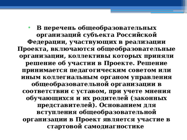 В перечень общеобразовательных организаций субъекта Российской Федерации, участвующих в реализации Проекта, включаются общеобразовательные организации, коллективы которых приняли решение об участии в Проекте. Решение принимается педагогическим советом или иным коллегиальным органом управления общеобразовательной организации в соответствии с уставом, при учете мнения обучающихся и их родителей (законных представителей). Основанием для вступления общеобразовательной организации в Проект является участие в стартовой самодиагностике 