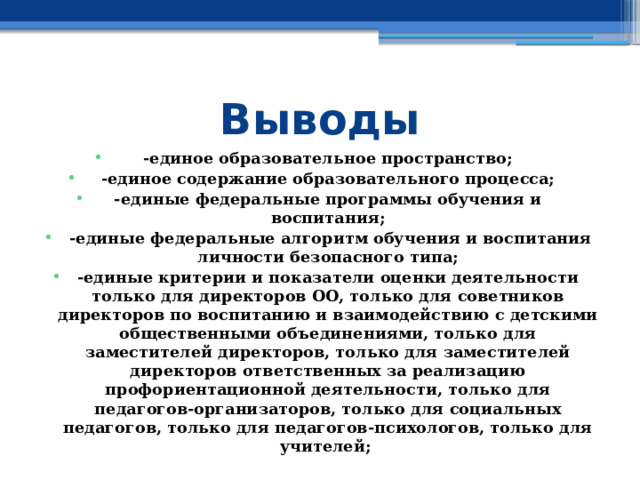 Выводы -единое образовательное пространство; -единое содержание образовательного процесса; -единые федеральные программы обучения и воспитания;  -единые федеральные алгоритм обучения и воспитания личности безопасного типа; -единые критерии и показатели оценки деятельности только для директоров ОО, только для советников директоров по воспитанию и взаимодействию с детскими общественными объединениями, только для заместителей директоров, только для заместителей директоров ответственных за реализацию профориентационной деятельности, только для педагогов-организаторов, только для социальных педагогов, только для педагогов-психологов, только для учителей;  