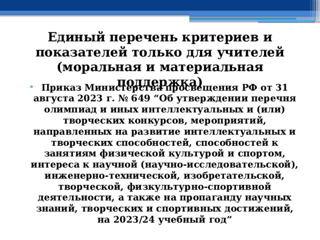 Единый перечень критериев и показателей только для учителей (моральная и материальная поддержка) Приказ Министерства просвещения РФ от 31 августа 2023 г. № 649 “Об утверждении перечня олимпиад и иных интеллектуальных и (или) творческих конкурсов, мероприятий, направленных на развитие интеллектуальных и творческих способностей, способностей к занятиям физической культурой и спортом, интереса к научной (научно-исследовательской), инженерно-технической, изобретательской, творческой, физкультурно-спортивной деятельности, а также на пропаганду научных знаний, творческих и спортивных достижений, на 2023/24 учебный год” 