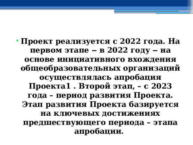  Проект реализуется с 2022 года. На первом этапе ‒ в 2022 году ‒ на основе инициативного вхождения общеобразовательных организаций осуществлялась апробация Проекта1 . Второй этап, – с 2023 года – период развития Проекта. Этап развития Проекта базируется на ключевых достижениях предшествующего периода – этапа апробации. 