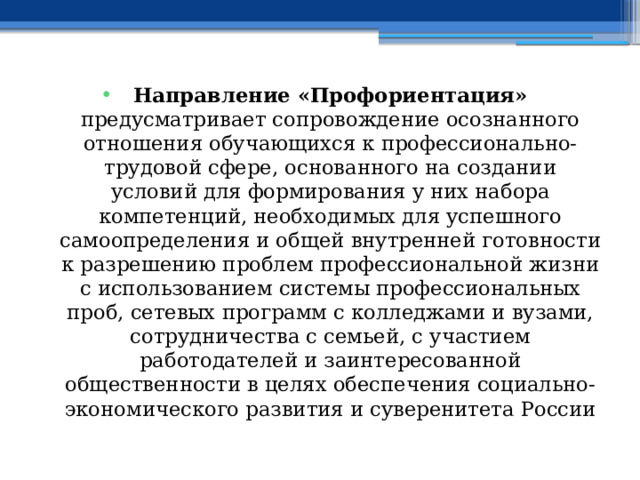 Направление «Профориентация» предусматривает сопровождение осознанного отношения обучающихся к профессионально-трудовой сфере, основанного на создании условий для формирования у них набора компетенций, необходимых для успешного самоопределения и общей внутренней готовности к разрешению проблем профессиональной жизни с использованием системы профессиональных проб, сетевых программ с колледжами и вузами, сотрудничества с семьей, с участием работодателей и заинтересованной общественности в целях обеспечения социально-экономического развития и суверенитета России 