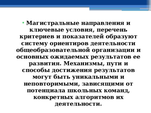 Магистральные направления и ключевые условия, перечень критериев и показателей образуют систему ориентиров деятельности общеобразовательной организации и основных ожидаемых результатов ее развития. Механизмы, пути и способы достижения результатов могут быть уникальными и неповторимыми, зависящими от потенциала школьных команд, конкретных алгоритмов их деятельности. 