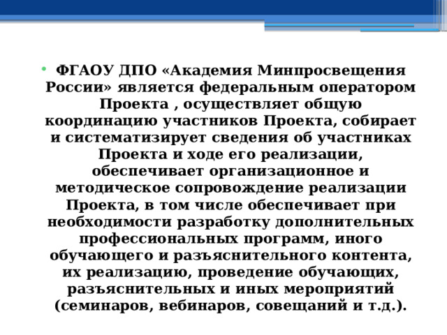 ФГАОУ ДПО «Академия Минпросвещения России» является федеральным оператором Проекта , осуществляет общую координацию участников Проекта, собирает и систематизирует сведения об участниках Проекта и ходе его реализации, обеспечивает организационное и методическое сопровождение реализации Проекта, в том числе обеспечивает при необходимости разработку дополнительных профессиональных программ, иного обучающего и разъяснительного контента, их реализацию, проведение обучающих, разъяснительных и иных мероприятий (семинаров, вебинаров, совещаний и т.д.). 