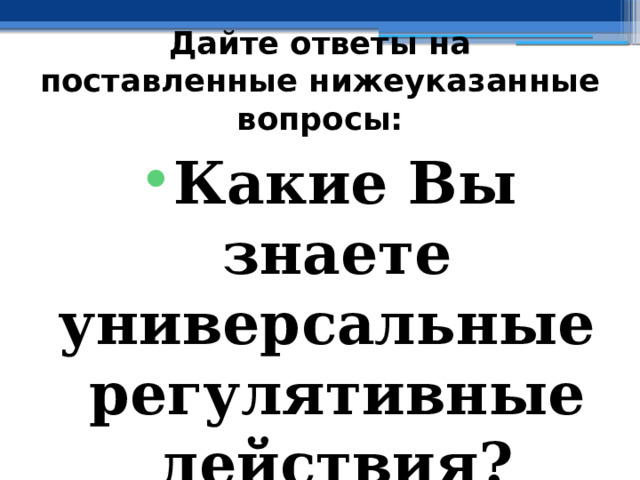 Дайте ответы на поставленные нижеуказанные вопросы: Какие Вы знаете универсальные регулятивные действия? 