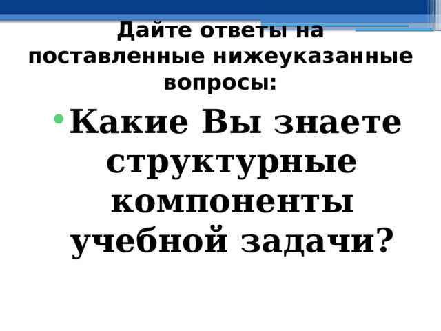 Дайте ответы на поставленные нижеуказанные вопросы: Какие Вы знаете структурные компоненты учебной задачи? 