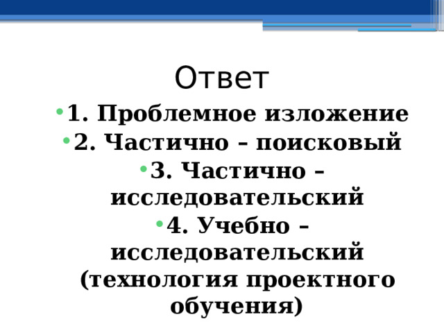 Ответ 1. Проблемное изложение 2. Частично – поисковый 3. Частично – исследовательский 4. Учебно – исследовательский (технология проектного обучения) 