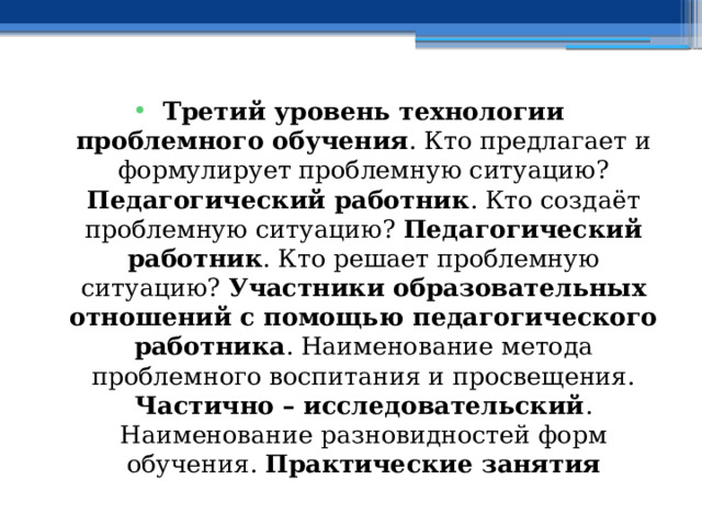 Третий уровень технологии проблемного обучения . Кто предлагает и формулирует проблемную ситуацию? Педагогический работник . Кто создаёт проблемную ситуацию? Педагогический работник . Кто решает проблемную ситуацию? Участники образовательных отношений с помощью педагогического работника . Наименование метода проблемного воспитания и просвещения. Частично – исследовательский . Наименование разновидностей форм обучения. Практические занятия 