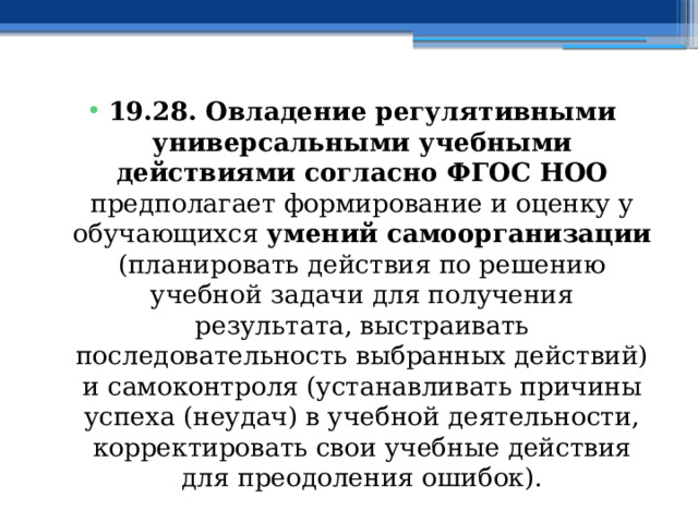 19.28. Овладение регулятивными универсальными учебными действиями согласно ФГОС НОО предполагает формирование и оценку у обучающихся умений самоорганизации (планировать действия по решению учебной задачи для получения результата, выстраивать последовательность выбранных действий) и самоконтроля (устанавливать причины успеха (неудач) в учебной деятельности, корректировать свои учебные действия для преодоления ошибок). 