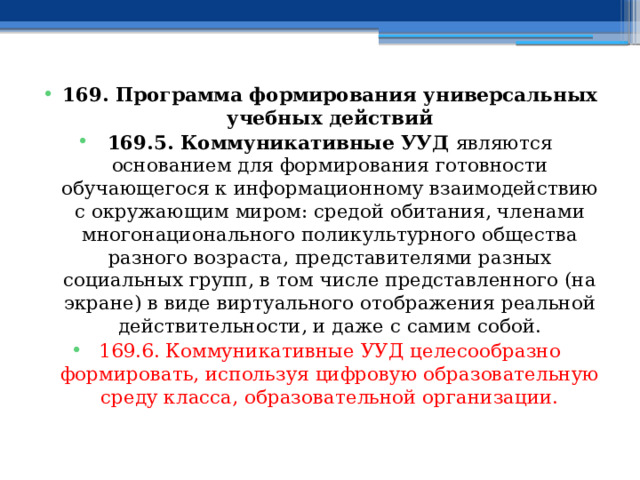 169. Программа формирования универсальных учебных действий 169.5. Коммуникативные УУД являются основанием для формирования готовности обучающегося к информационному взаимодействию с окружающим миром: средой обитания, членами многонационального поликультурного общества разного возраста, представителями разных социальных групп, в том числе представленного (на экране) в виде виртуального отображения реальной действительности, и даже с самим собой. 169.6. Коммуникативные УУД целесообразно формировать, используя цифровую образовательную среду класса, образовательной организации.  