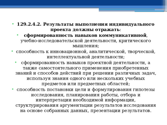 129.2.4.2. Результаты выполнения индивидуального проекта должны отражать : сформированность навыков коммуникативной , учебно-исследовательской деятельности, критического мышления; способность к инновационной, аналитической, творческой, интеллектуальной деятельности; сформированность навыков проектной деятельности, а также самостоятельного применения приобретенных знаний и способов действий при решении различных задач, используя знания одного или нескольких учебных предметов или предметных областей; способность постановки цели и формулирования гипотезы исследования, планирования работы, отбора и интерпретации необходимой информации, структурирования аргументации результатов исследования на основе собранных данных, презентации результатов. 