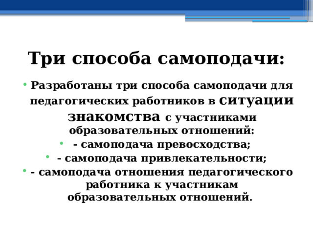 Три способа самоподачи: Разработаны три способа самоподачи для педагогических работников в ситуации знакомства с участниками образовательных отношений: - самоподача превосходства; - самоподача привлекательности; - самоподача отношения педагогического работника к участникам образовательных отношений. 