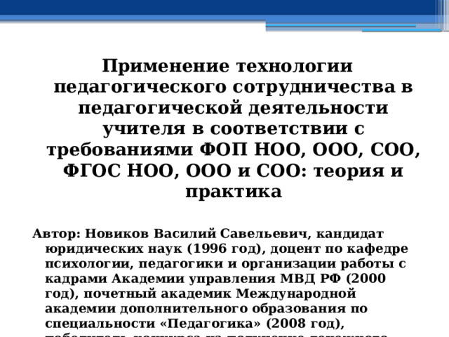 Применение технологии педагогического сотрудничества в педагогической деятельности учителя в соответствии с требованиями ФОП НОО, ООО, СОО, ФГОС НОО, ООО и СОО: теория и практика  Автор: Новиков Василий Савельевич, кандидат юридических наук (1996 год), доцент по кафедре психологии, педагогики и организации работы с кадрами Академии управления МВД РФ (2000 год), почетный академик Международной академии дополнительного образования по специальности «Педагогика» (2008 год), победитель конкурса на получение денежного поощрения лучшими учителями России (2009 год) , лауреат ежегодной премии Губернатора Московской области «Наше Подмосковье» (2016 год), учитель права и основ безопасности жизнедеятельности высшей категории (2002 год) 