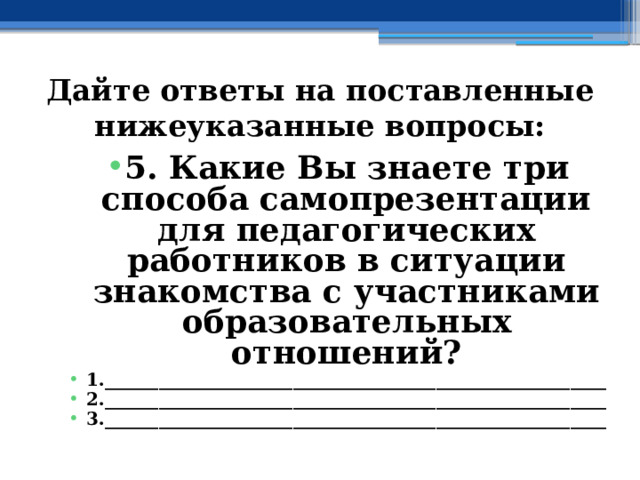 Дайте ответы на поставленные нижеуказанные вопросы: 5. Какие Вы знаете три способа самопрезентации для педагогических работников в ситуации знакомства с участниками образовательных отношений? 1.________________________________________________________ 2.________________________________________________________ 3.________________________________________________________  