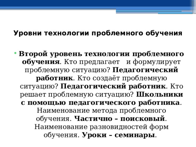 Уровни технологии проблемного обучения   Второй уровень технологии проблемного обучения . Кто предлагает и формулирует проблемную ситуацию? Педагогический работник . Кто создаёт проблемную ситуацию? Педагогический работник . Кто решает проблемную ситуацию? Школьники с помощью педагогического работника . Наименование метода проблемного обучения. Частично – поисковый . Наименование разновидностей форм обучения. Уроки – семинары .  