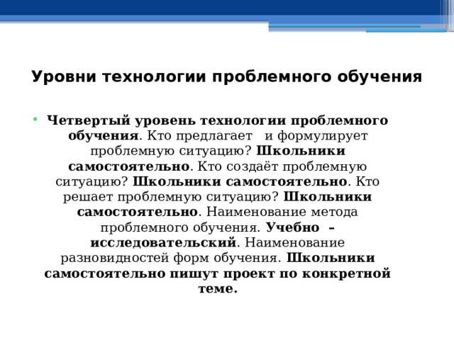 Уровни технологии проблемного обучения    Четвертый уровень технологии проблемного обучения . Кто предлагает и формулирует проблемную ситуацию? Школьники самостоятельно . Кто создаёт проблемную ситуацию? Школьники самостоятельно . Кто решает проблемную ситуацию? Школьники самостоятельно . Наименование метода проблемного обучения. Учебно – исследовательский . Наименование разновидностей форм обучения. Школьники самостоятельно пишут проект по конкретной теме. 