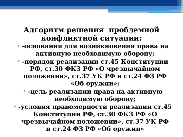 Алгоритм решения проблемной конфликтной ситуации: -основания для возникновения права на активную необходимую оборону; -порядок реализации ст.45 Конституции РФ, ст.30 ФКЗ РФ «О чрезвычайном положении», ст.37 УК РФ и ст.24 ФЗ РФ «Об оружии»; -цель реализации права на активную необходимую оборону; -условия правомерности реализации ст.45 Конституции РФ, ст.30 ФКЗ РФ «О чрезвычайном положении», ст.37 УК РФ и ст.24 ФЗ РФ «Об оружии» 