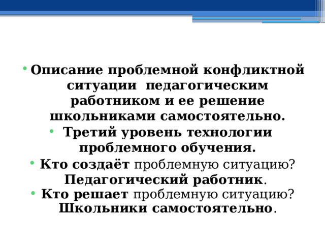  Описание проблемной конфликтной ситуации педагогическим работником и ее решение школьниками самостоятельно. Третий уровень технологии проблемного обучения. Кто создаёт проблемную ситуацию? Педагогический работник . Кто решает проблемную ситуацию? Школьники самостоятельно . 