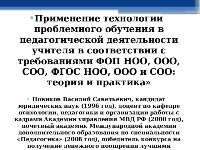  Применение технологии проблемного обучения в педагогической деятельности учителя в соответствии с требованиями ФОП НОО, ООО, СОО, ФГОС НОО, ООО и СОО: теория и практика»  Новиков Василий Савельевич, кандидат юридических наук (1996 год), доцент по кафедре психологии, педагогики и организации работы с кадрами Академии управления МВД РФ (2000 год), почетный академик Международной академии дополнительного образования по специальности «Педагогика» (2008 год), победитель конкурса на получение денежного поощрения лучшими учителями России (2009 год) , лауреат ежегодной премии Губернатора Московской области «Наше Подмосковье» (2016 год), учитель права и основ безопасности жизнедеятельности высшей категории (2002 год), в составе экспертного совета НС «Интеграции» с 2002 года, ведущий специалист педагогического форума НС «Интеграции» с 2017 года 