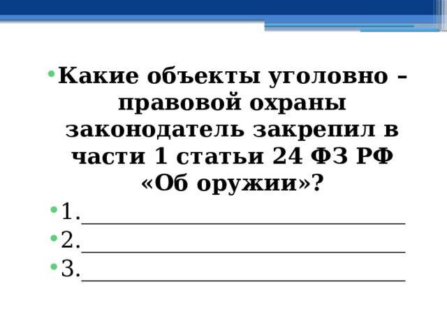 Какие объекты уголовно – правовой охраны законодатель закрепил в части 1 статьи 24 ФЗ РФ «Об оружии»? 1._____________________________ 2._____________________________ 3._____________________________ 