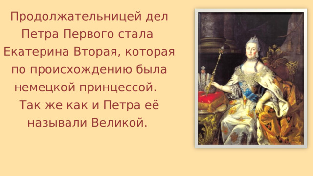 Продолжательницей дел Петра Первого стала Екатерина Вторая, которая по происхождению была немецкой принцессой. Так же как и Петра её называли Великой. 