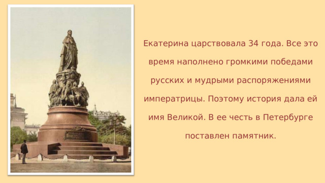 Екатерина царствовала 34 года. Все это время наполнено громкими победами русских и мудрыми распоряжениями императрицы. Поэтому история дала ей имя Великой. В ее честь в Петербурге поставлен памятник. 