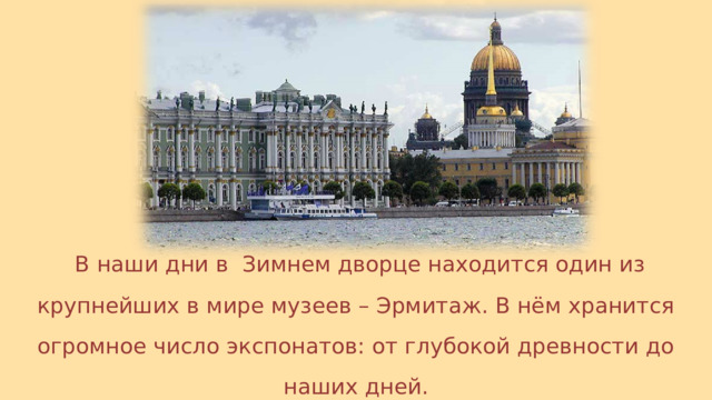  В наши дни в Зимнем дворце находится один из крупнейших в мире музеев – Эрмитаж. В нём хранится огромное число экспонатов: от глубокой древности до наших дней. 