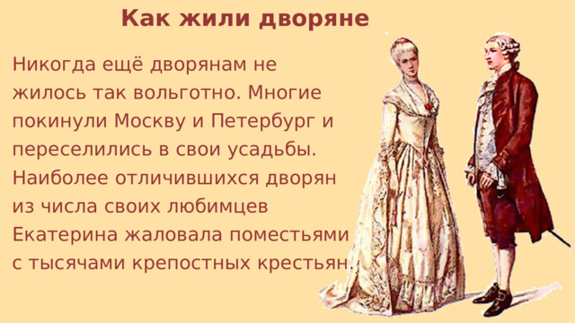 Как жили дворяне Никогда ещё дворянам не жилось так вольготно. Многие покинули Москву и Петербург и переселились в свои усадьбы. Наиболее отличившихся дворян из числа своих любимцев Екатерина жаловала поместьями с тысячами крепостных крестьян. 