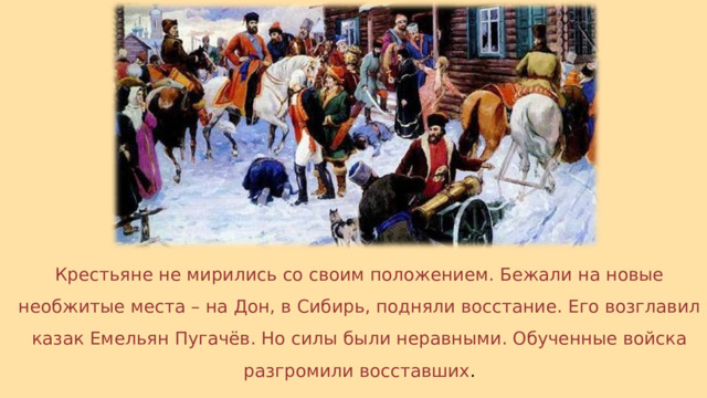 Крестьяне не мирились со своим положением. Бежали на новые необжитые места – на Дон, в Сибирь, подняли восстание. Его возглавил казак Емельян Пугачёв. Но силы были неравными. Обученные войска разгромили восставших . 