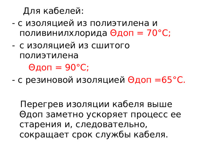  Для кабелей: - с изоляцией из полиэтилена и поливинилхлорида Θдоп = 70°С; с изоляцией из сшитого полиэтилена  Θдоп = 90°С; - с резиновой изоляцией Θдоп =65°С.  Перегрев изоляции кабеля выше Θдоп заметно ускоряет процесс ее старения и, следовательно, сокращает срок службы кабеля.  