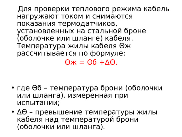  Для проверки теплового режима кабель нагружают током и снимаются показания термодатчиков, установленных на стальной броне (оболочке или шланге) кабеля. Температура жилы кабеля Θж рассчитывается по формуле:  Θж = Θб +∆Θ, где Θб – температура брони (оболочки или шланга), измеренная при испытании; ∆ Θ – превышение температуры жилы кабеля над температурой брони (оболочки или шланга).  