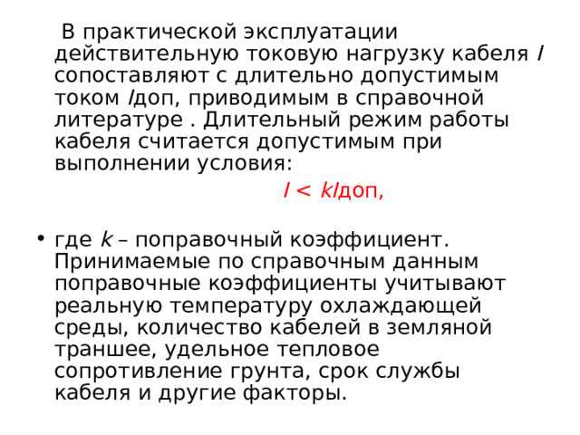  В практической эксплуатации действительную токовую нагрузку кабеля I сопоставляют с длительно допустимым током I доп, приводимым в справочной литературе . Длительный режим работы кабеля считается допустимым при выполнении условия:  I kI доп, где k – поправочный коэффициент. Принимаемые по справочным данным поправочные коэффициенты учитывают реальную температуру охлаждающей среды, количество кабелей в земляной траншее, удельное тепловое сопротивление грунта, срок службы кабеля и другие факторы.  