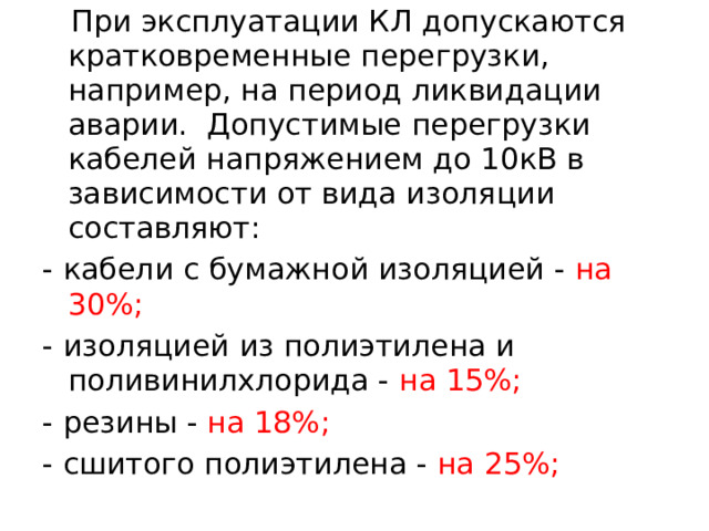  При эксплуатации КЛ допускаются кратковременные перегрузки, например, на период ликвидации аварии. Допустимые перегрузки кабелей напряжением до 10кВ в зависимости от вида изоляции составляют: - кабели с бумажной изоляцией - на 30%; - изоляцией из полиэтилена и поливинилхлорида - на 15%; - резины - на 18%; - сшитого полиэтилена - на 25%;  