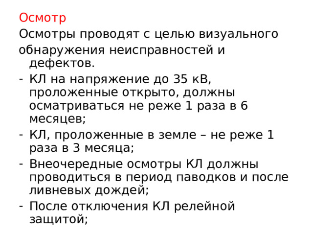 Осмотр Осмотры проводят с целью визуального обнаружения неисправностей и дефектов. КЛ на напряжение до 35 кВ, проложенные открыто, должны осматриваться не реже 1 раза в 6 месяцев; КЛ, проложенные в земле – не реже 1 раза в 3 месяца; Внеочередные осмотры КЛ должны проводиться в период паводков и после ливневых дождей; После отключения КЛ релейной защитой;  