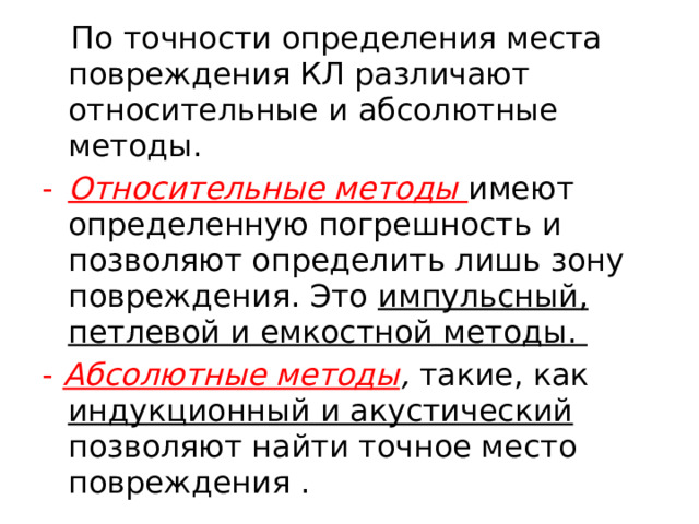  По точности определения места повреждения КЛ различают относительные и абсолютные методы. Относительные методы имеют определенную погрешность и позволяют определить лишь зону повреждения. Это импульсный, петлевой и емкостной методы. - Абсолютные методы , такие, как индукционный и акустический позволяют найти точное место повреждения .  