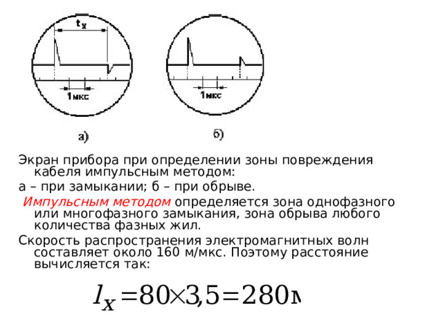 Экран прибора при определении зоны повреждения кабеля импульсным методом: а – при замыкании; б – при обрыве.  Импульсным методом определяется зона однофазного или многофазного замыкания, зона обрыва любого количества фазных жил. Скорость распространения электромагнитных волн составляет около 160 м/мкс. Поэтому расстояние вычисляется так:  